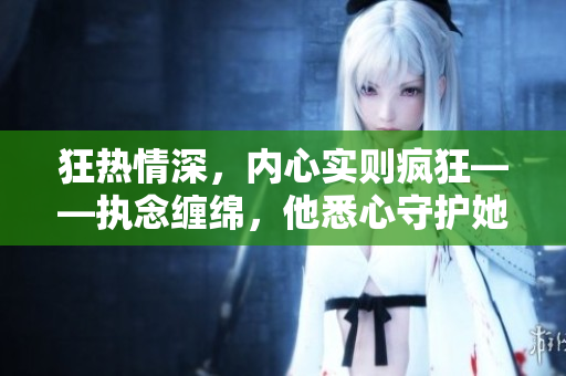 狂熱情深，內(nèi)心實(shí)則瘋狂——執(zhí)念纏綿，他悉心守護(hù)她