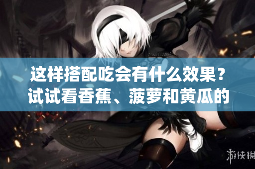 這樣搭配吃會有什么效果？試試看香蕉、菠蘿和黃瓜的搭配方式(1)