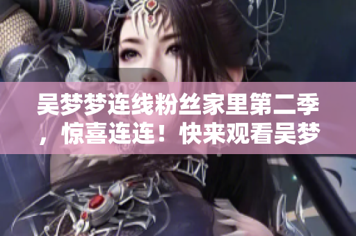 吳夢夢連線粉絲家里第二季，驚喜連連！快來觀看吳夢夢在線直播！
