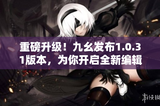 重磅升級！九幺發布1.0.31版本，為你開啟全新編輯之旅！