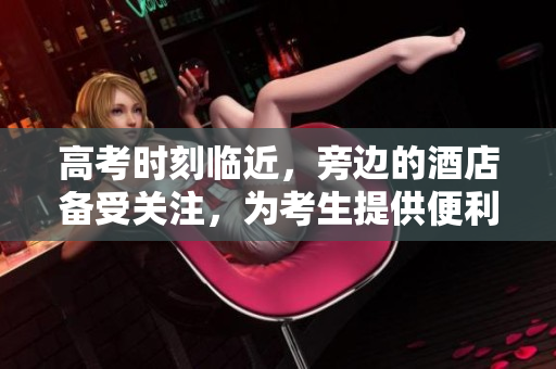 高考時刻臨近，旁邊的酒店備受關注，為考生提供便利