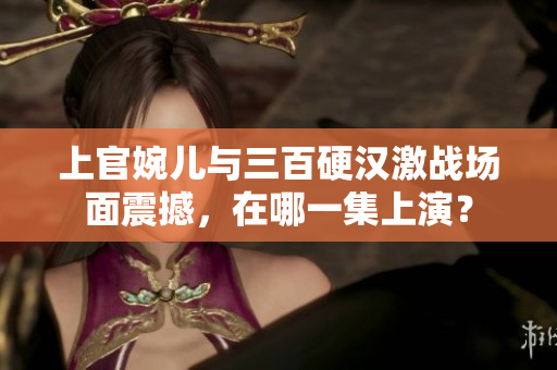 上官婉兒與三百硬漢激戰場面震撼，在哪一集上演？