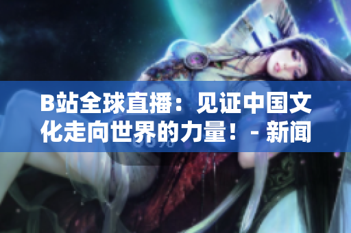 B站全球直播：見證中國文化走向世界的力量！- 新聞報道