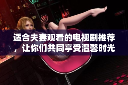 適合夫妻觀看的電視劇推薦，讓你們共同享受溫馨時光