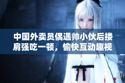 中國外賣員偶遇帥小伙后摟肩強吃一頓，愉快互動趣視頻火遍網絡！