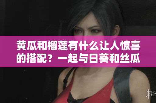 黃瓜和榴蓮有什么讓人驚喜的搭配？一起與日葵和絲瓜品嘗的美感