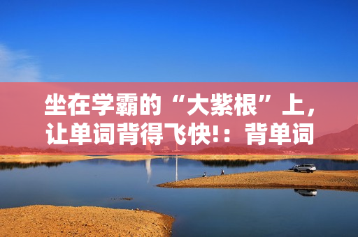坐在學霸的“大紫根”上，讓單詞背得飛快!：背單詞技巧與心得分享