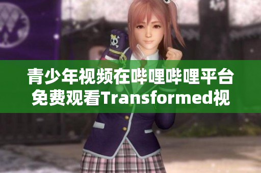 青少年視頻在嗶哩嗶哩平臺免費觀看Transformed視頻內容 改變你的生活方式