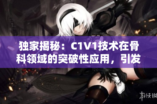 獨家揭秘：C1V1技術(shù)在骨科領(lǐng)域的突破性應(yīng)用，引發(fā)行業(yè)重大變革！
