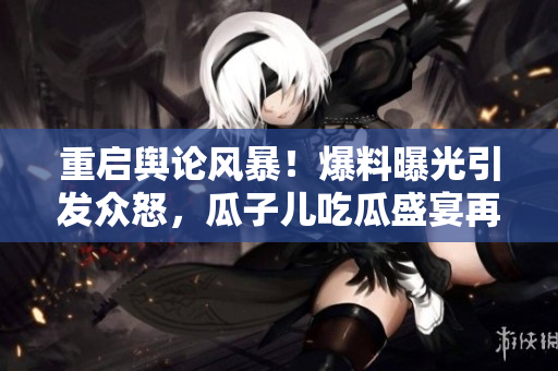 重啟輿論風暴！爆料曝光引發眾怒，瓜子兒吃瓜盛宴再度開啟！