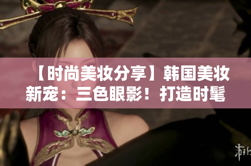 【時尚美妝分享】韓國美妝新寵：三色眼影！打造時髦且自然的妝容！