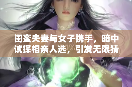閨蜜夫妻與女子攜手，暗中試探相親人選，引發無限猜測