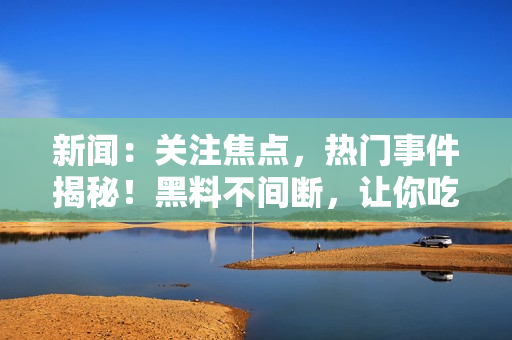 新聞：關注焦點，熱門事件揭秘！黑料不間斷，讓你吃上瓜不打烊！