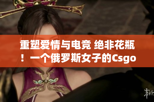 重塑愛情與電競 絕非花瓶！一個俄羅斯女子的Csgo逆襲故事