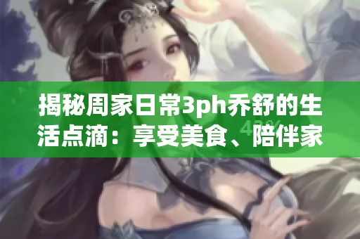 揭秘周家日常3ph喬舒的生活點滴：享受美食、陪伴家人、熱愛戶外活動