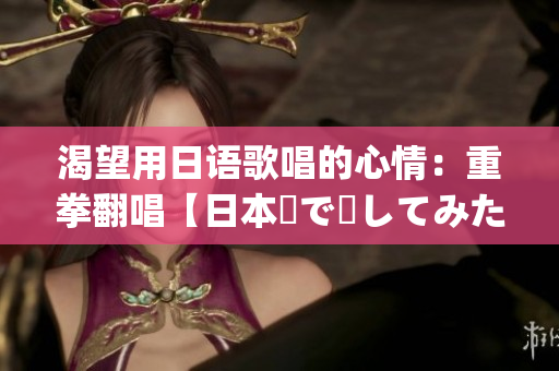 渴望用日語歌唱的心情：重拳翻唱【日本語で話してみたいの】(1)