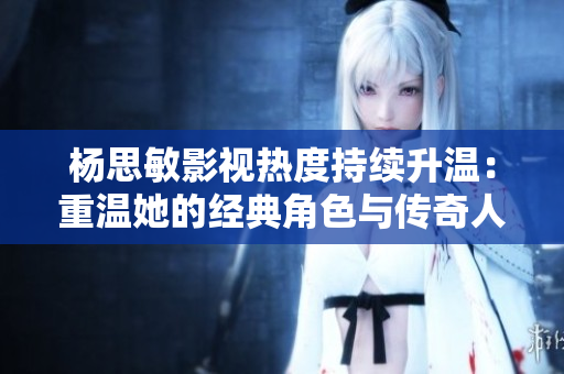 楊思敏影視熱度持續升溫：重溫她的經典角色與傳奇人生