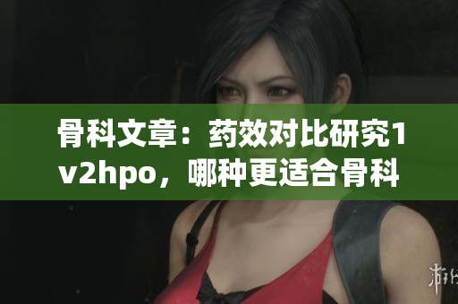 骨科文章：藥效對比研究1v2hpo，哪種更適合骨科患者？