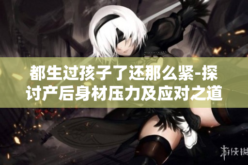 都生過孩子了還那么緊-探討產后身材壓力及應對之道
