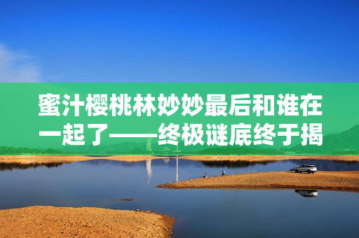 蜜汁櫻桃林妙妙最后和誰在一起了——終極謎底終于揭曉