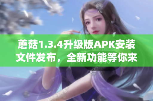 蘑菇1.3.4升級版APK安裝文件發布，全新功能等你來體驗(1)