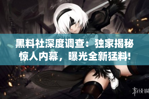 黑料社深度調查：獨家揭秘驚人內幕，曝光全新猛料!(1)