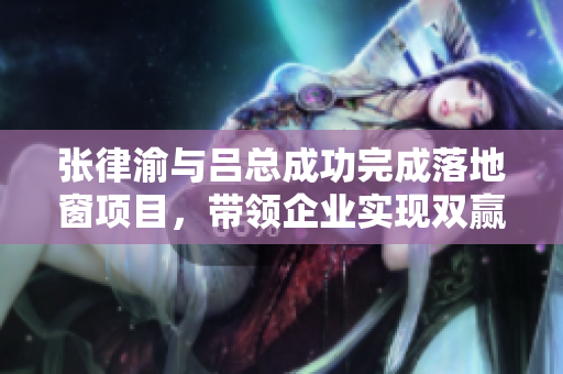 張律渝與呂總成功完成落地窗項(xiàng)目，帶領(lǐng)企業(yè)實(shí)現(xiàn)雙贏