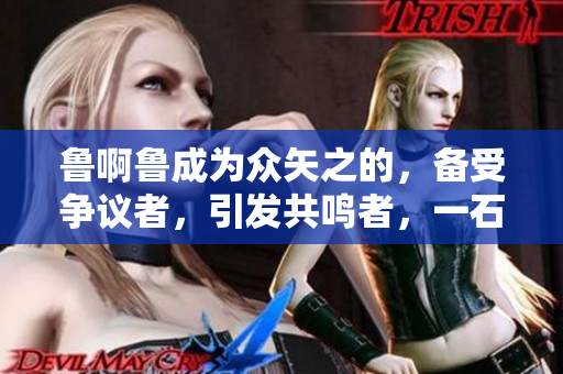 魯啊魯成為眾矢之的，備受爭(zhēng)議者，引發(fā)共鳴者，一石激起千層浪