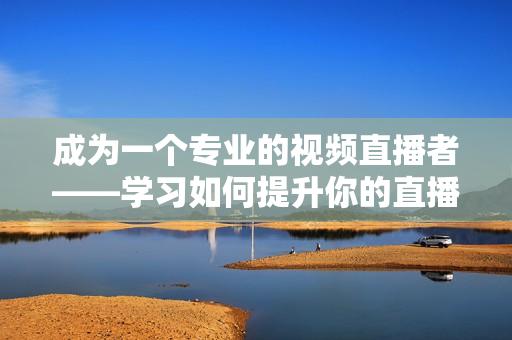 成為一個專業的視頻直播者——學習如何提升你的直播技巧和方法