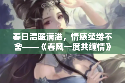 春日溫暖滿溢，情感繾綣不舍——《春風一度共纏情》全文解讀