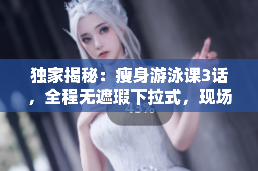 獨家揭秘：瘦身游泳課3話，全程無遮瑕下拉式，現場視頻免費贈送