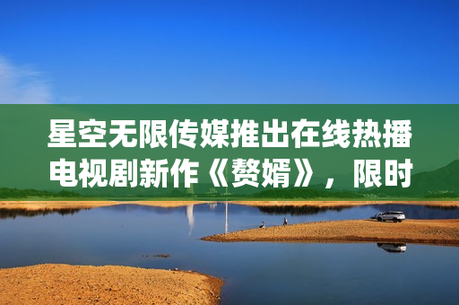 星空無限傳媒推出在線熱播電視劇新作《贅婿》，限時免費觀看!(1)
