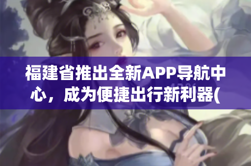福建省推出全新APP導航中心，成為便捷出行新利器(1)