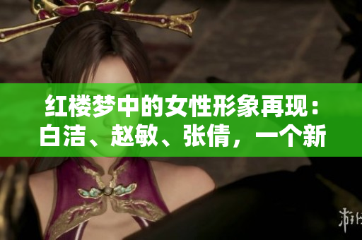 紅樓夢中的女性形象再現：白潔、趙敏、張倩，一個新的視角審視情感糾葛