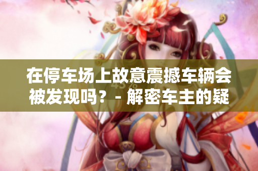 在停車場上故意震撼車輛會被發現嗎？- 解密車主的疑惑