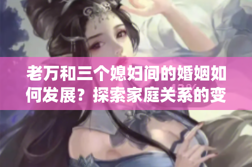 老萬和三個媳婦間的婚姻如何發展？探索家庭關系的變化和挑戰(1)