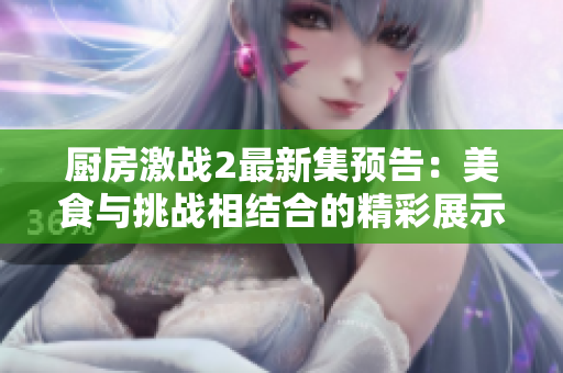 廚房激戰2最新集預告：美食與挑戰相結合的精彩展示