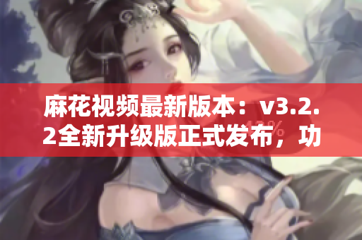 麻花視頻最新版本：v3.2.2全新升級版正式發布，功能更強大