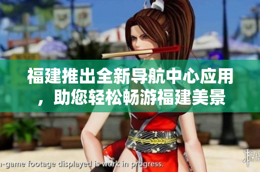 福建推出全新導(dǎo)航中心應(yīng)用，助您輕松暢游福建美景
