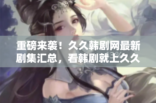 重磅來(lái)襲！久久韓劇網(wǎng)最新劇集匯總，看韓劇就上久久韓劇網(wǎng)！