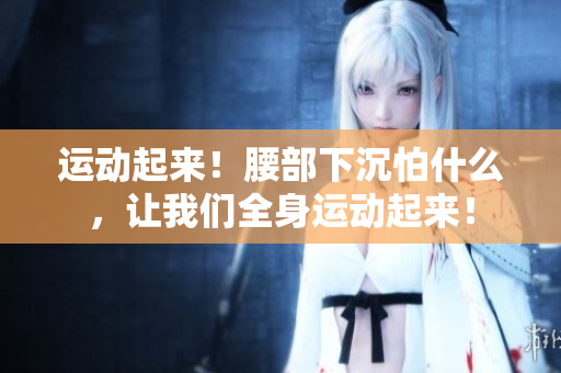 運(yùn)動(dòng)起來(lái)！腰部下沉怕什么，讓我們?nèi)磉\(yùn)動(dòng)起來(lái)！