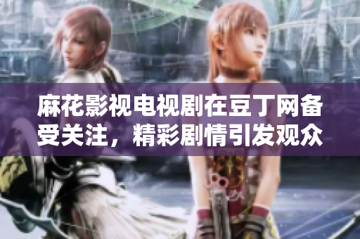 麻花影視電視劇在豆丁網(wǎng)備受關(guān)注，精彩劇情引發(fā)觀眾熱議