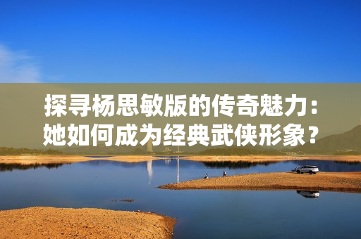 探尋楊思敏版的傳奇魅力：她如何成為經典武俠形象？