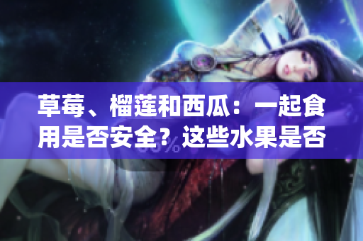 草莓、榴蓮和西瓜：一起食用是否安全？這些水果是否可以混搭食用？(1)
