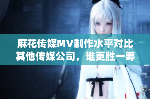 麻花傳媒MV制作水平對比其他傳媒公司，誰更勝一籌？(1)