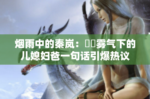 煙雨中的秦嵐：濛濛霧氣下的兒媳婦爸一句話引爆熱議
