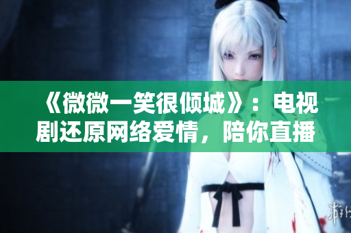 《微微一笑很傾城》：電視劇還原網絡愛情，陪你直播幸福