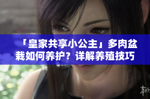 「皇家共享小公主」多肉盆栽如何養(yǎng)護(hù)？詳解養(yǎng)殖技巧和注意事項(xiàng)！