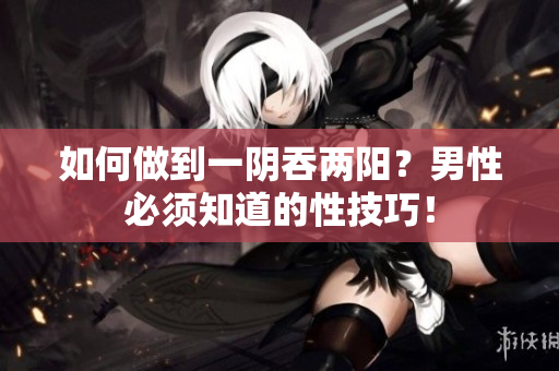 如何做到一陰吞兩陽(yáng)？男性必須知道的性技巧！