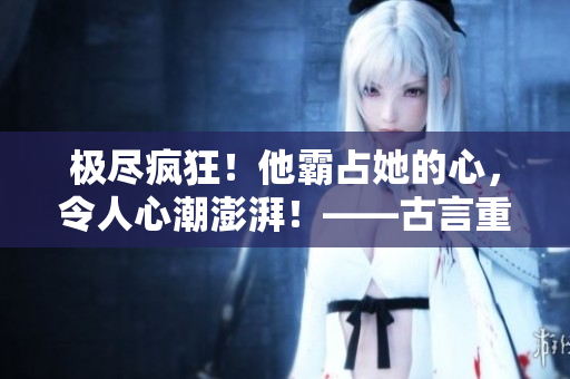極盡瘋狂！他霸占她的心，令人心潮澎湃！——古言重制